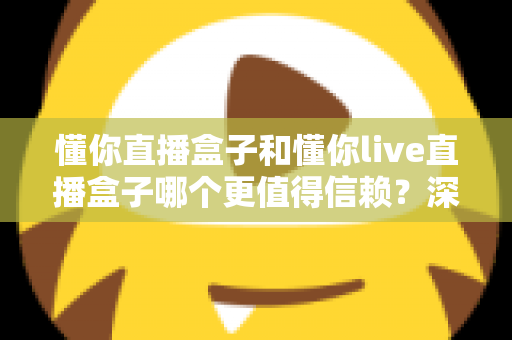 懂你直播盒子和懂你live直播盒子哪个更值得信赖?深度对比测评与避坑指南全解析 懂你直播盒子和懂你live直播盒子哪个更值得信赖?深度对比测评与避坑指南全解析