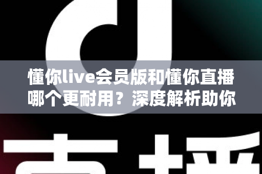 懂你live会员版和懂你直播哪个更耐用？深度解析助你选出长久好用的版本