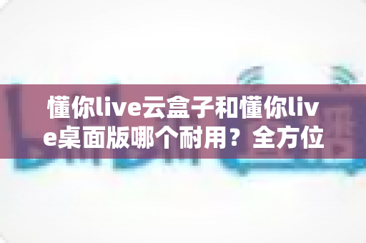 懂你live云盒子和懂你live桌面版哪个耐用？全方位深度对比帮你选对直播设备