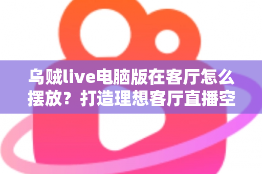 乌贼live电脑版在客厅怎么摆放？打造理想客厅直播空间的完整指南