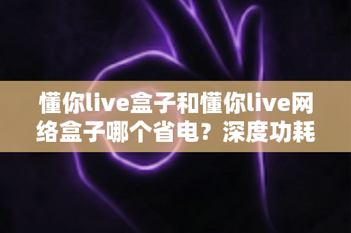 懂你live盒子和懂你live网络盒子哪个省电？深度功耗对比与省电选购指南