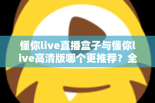 懂你live直播盒子与懂你live高清版哪个更推荐？全面对比帮你一次选对版本
