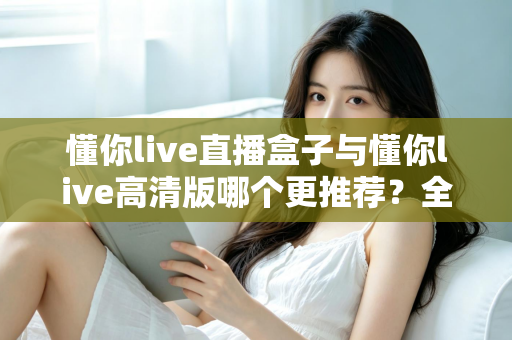 懂你live直播盒子与懂你live高清版哪个更推荐？全面对比帮你一次选对版本