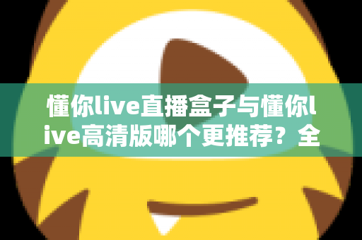 懂你live直播盒子与懂你live高清版哪个更推荐？全面对比帮你一次选对版本
