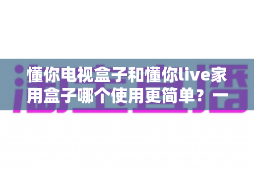 懂你电视盒子和懂你live家用盒子哪个使用更简单？一文学会挑选最省心的家用电视盒子