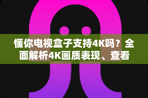 懂你电视盒子支持4K吗?全面解析4K画质表现、查看方法与优化技巧 懂你电视盒子支持4K吗?全面解析4K画质表现、查看方法与优化技巧