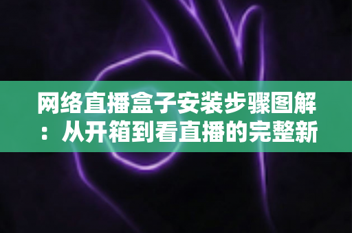 网络直播盒子安装步骤图解：从开箱到看直播的完整新手指南，一步步教你轻松搞定安装与调试