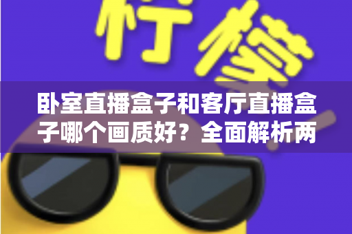 卧室直播盒子和客厅直播盒子哪个画质好？全面解析两大使用场景的画质差异与优化方案