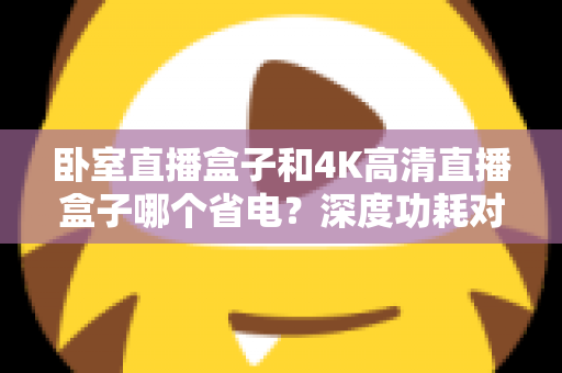 卧室直播盒子和4K高清直播盒子哪个省电？深度功耗对比与省电选购全攻略