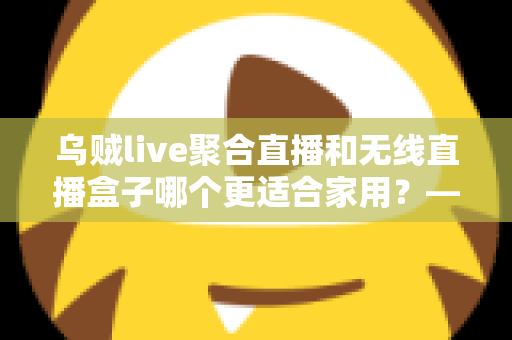 乌贼live聚合直播和无线直播盒子哪个更适合家用?——家庭直播观看方案深度对比与选购指南 乌贼live聚合直播和无线直播盒子哪个更适合家用?——家庭直播观看方案深度对比与选购指南