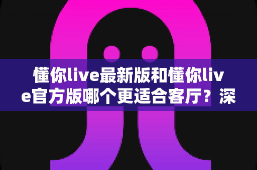 懂你live最新版和懂你live官方版哪个更适合客厅？深度对比解析，助你打造极致客厅影音新体验