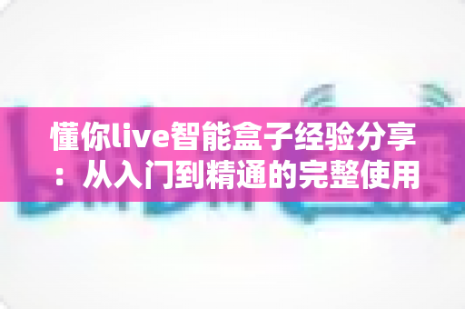 懂你live智能盒子经验分享：从入门到精通的完整使用心得与选购避坑指南