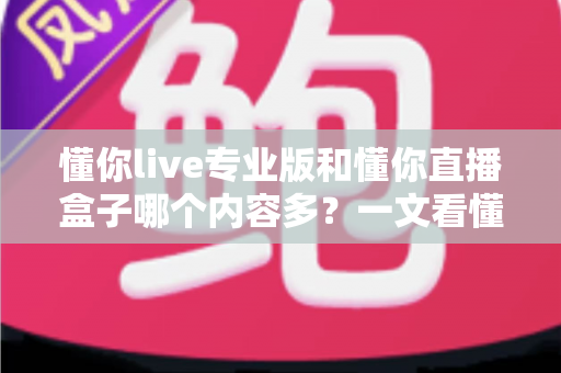 懂你live专业版和懂你直播盒子哪个内容多？一文看懂两大版本的内容差异与选择建议