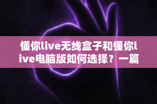 懂你live无线盒子和懂你live电脑版如何选择？一篇帮你做出正确决策的完整指南