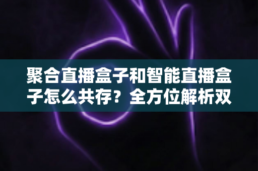 聚合直播盒子和智能直播盒子怎么共存?全方位解析双设备协同的市场逻辑与家庭使用方案 聚合直播盒子和智能直播盒子怎么共存?全方位解析双设备协同的市场逻辑与家庭使用方案