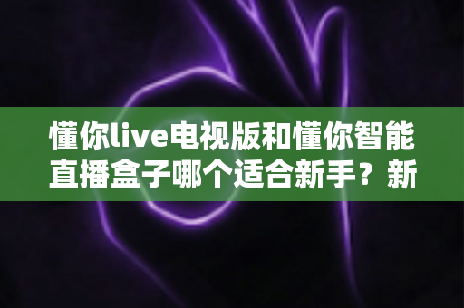 懂你live电视版和懂你智能直播盒子哪个适合新手?新手选购全攻略一文读懂 懂你live电视版和懂你智能直播盒子哪个适合新手?新手选购全攻略一文读懂