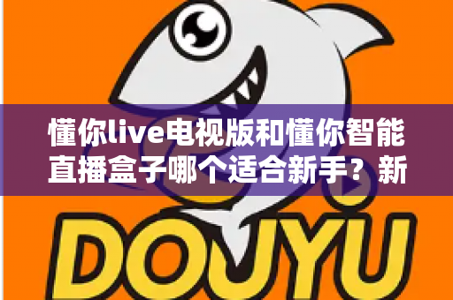 懂你live电视版和懂你智能直播盒子哪个适合新手?新手选购全攻略一文读懂 懂你live电视版和懂你智能直播盒子哪个适合新手?新手选购全攻略一文读懂