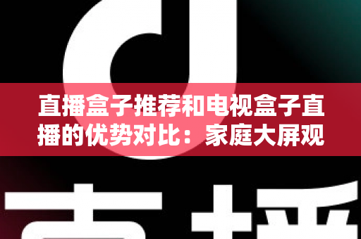 直播盒子推荐和电视盒子直播的优势对比:家庭大屏观影设备选购全攻略,帮你找到最适合自己的直播解决方案 直播盒子推荐和电视盒子直播的优势对比:家庭大屏观影设备选购全攻略,帮你找到最适合自己的直播解决方案