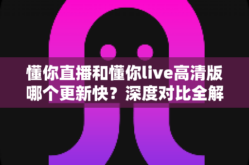 懂你直播和懂你live高清版哪个更新快？深度对比全解析，帮你选对版本不踩坑
