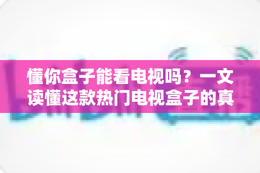 懂你盒子能看电视吗？一文读懂这款热门电视盒子的真实观看体验与使用攻略