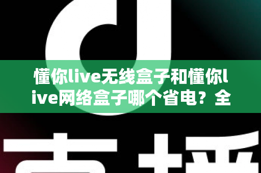 懂你live无线盒子和懂你live网络盒子哪个省电？全面功耗对比与节能选购指南帮你做出明智选择
