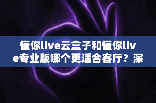 懂你live云盒子和懂你live专业版哪个更适合客厅？深度对比帮你选出客厅观影最佳搭档