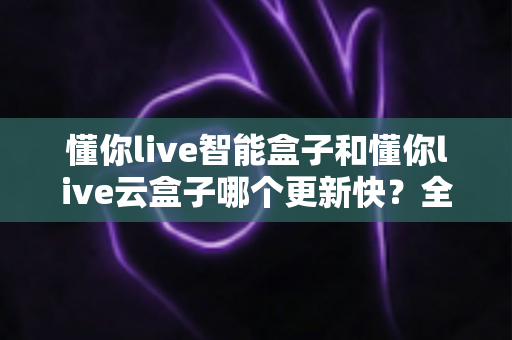 懂你live智能盒子和懂你live云盒子哪个更新快？全面对比解析助你选对电视盒子