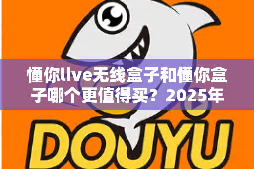 懂你live无线盒子和懂你盒子哪个更值得买？2025年最新深度对比选购指南，看完不再纠结