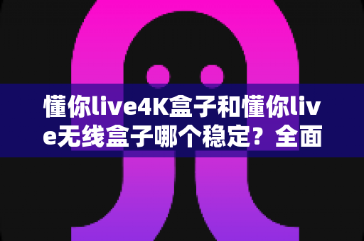 懂你live4K盒子和懂你live无线盒子哪个稳定？全面对比评测与选购指南