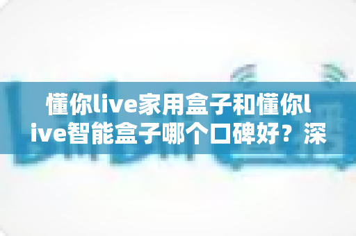 懂你live家用盒子和懂你live智能盒子哪个口碑好？深度对比帮你选对不选贵