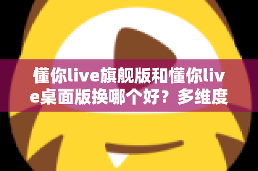 懂你live旗舰版和懂你live桌面版换哪个好？多维度深度对比，帮你选出最适合的直播版本