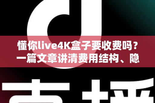 懂你live4K盒子要收费吗？一篇文章讲清费用结构、隐藏成本与选购避坑指南