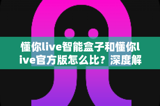 懂你live智能盒子和懂你live官方版怎么比？深度解析两大版本差异，帮你选出最适合的观看方案