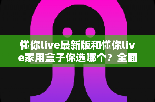 懂你live最新版和懂你live家用盒子你选哪个?全面对比助你找到最佳观影方案 懂你live最新版和懂你live家用盒子你选哪个?全面对比助你找到最佳观影方案