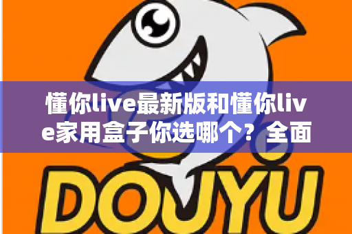 懂你live最新版和懂你live家用盒子你选哪个?全面对比助你找到最佳观影方案 懂你live最新版和懂你live家用盒子你选哪个?全面对比助你找到最佳观影方案