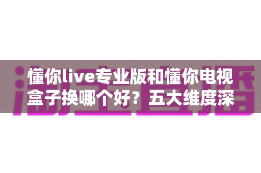 懂你live专业版和懂你电视盒子换哪个好？五大维度深度对比+选购攻略，帮你一次选对不踩坑！