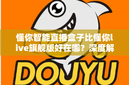懂你智能直播盒子比懂你live旗舰版好在哪？深度解析选购必看指南